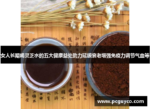 女人长期喝灵芝水的五大健康益处助力延缓衰老增强免疫力调节气血等 女人长期喝灵芝水的五大健康益处助力延缓衰老增强免疫力调节气血等